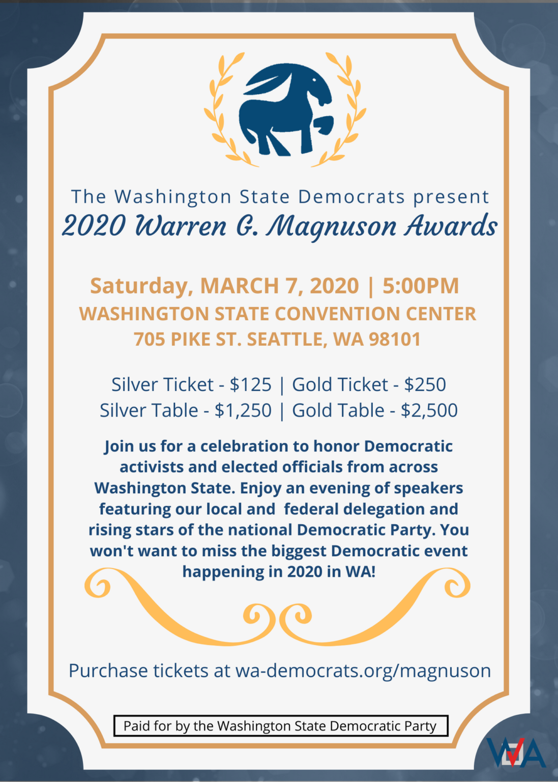 The Washington State Democrats present the 2020 Warren G. Magnuson Awards. Saturday, March 20 at 5:00 PM. Washington State Convention Center, 705 Pike St, Seattle, WA 98101. Silver Ticket: $125. Gold Ticket: $250. Silver Table: $1,250. Gold Table: $2,500. Join us for a celebration to honor Democratic activists and elected officials from across Washington State. Enjoy an evening of speakers featuring our local and federal delegation and rising stars of the national Democratic Party. You won't want to miss the biggest Democratic event happening in 2020 in WA! Purchase tickets at wa-democrats.org/magnuson. Paid for by the Washington State Democratic Party.